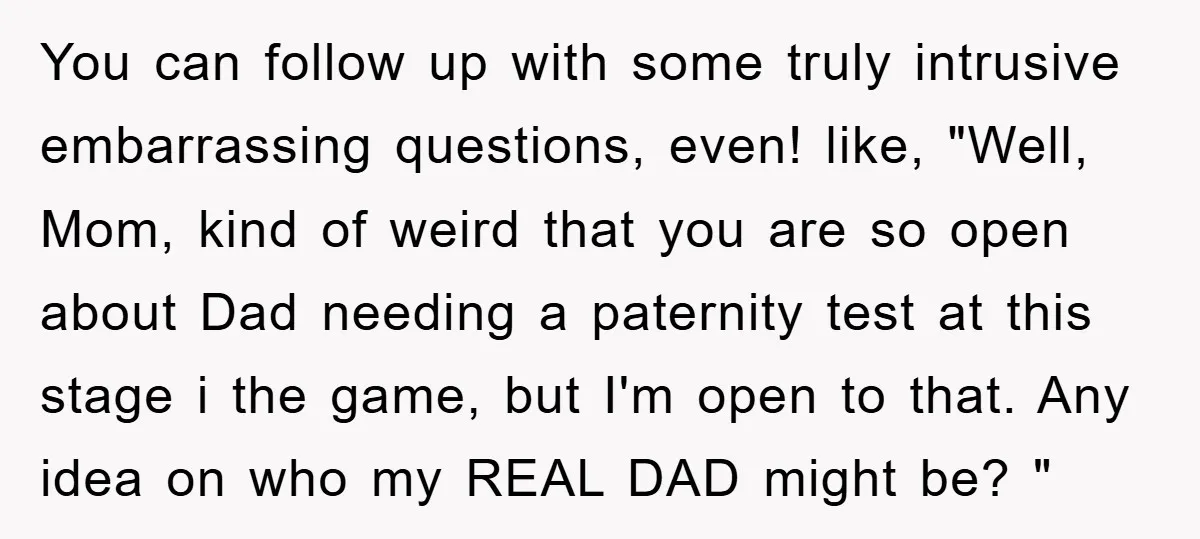 You can follow up with some truly intrusive embarrassing questions, even! like, "Well, Mom, kind of weird that you are so open about Dad needing a paternity test at this...
