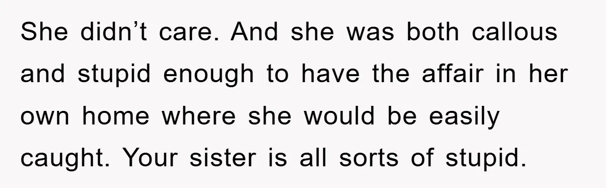 She didn’t care. And she was both callous and stupid enough to have the affair in her own home where she would be easily caught. Your sister is all sorts...