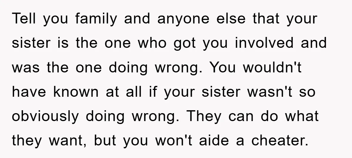 Tell you family and anyone else that your sister is the one who got you involved and was the one doing wrong. You wouldn't have known at all if your...
