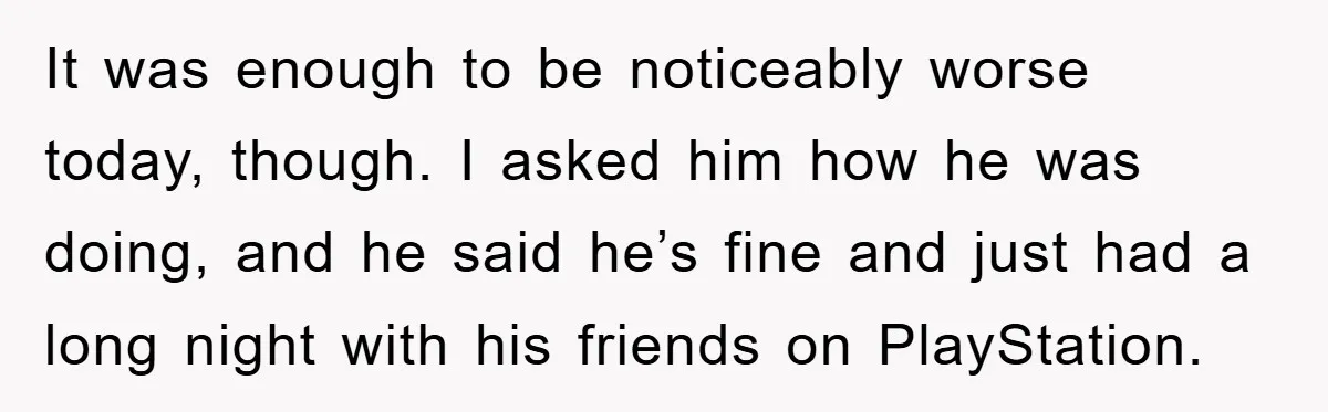 It was enough to be noticeably worse today, though. I asked him how he was doing, and he said he’s fine and just had a long night with his friends...