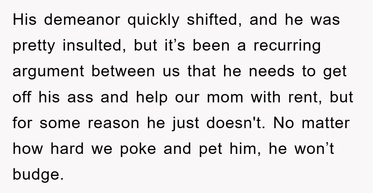 His demeanor quickly shifted, and he was pretty insulted, but it’s been a recurring argument between us that he needs to get off his ass and help our mom with...