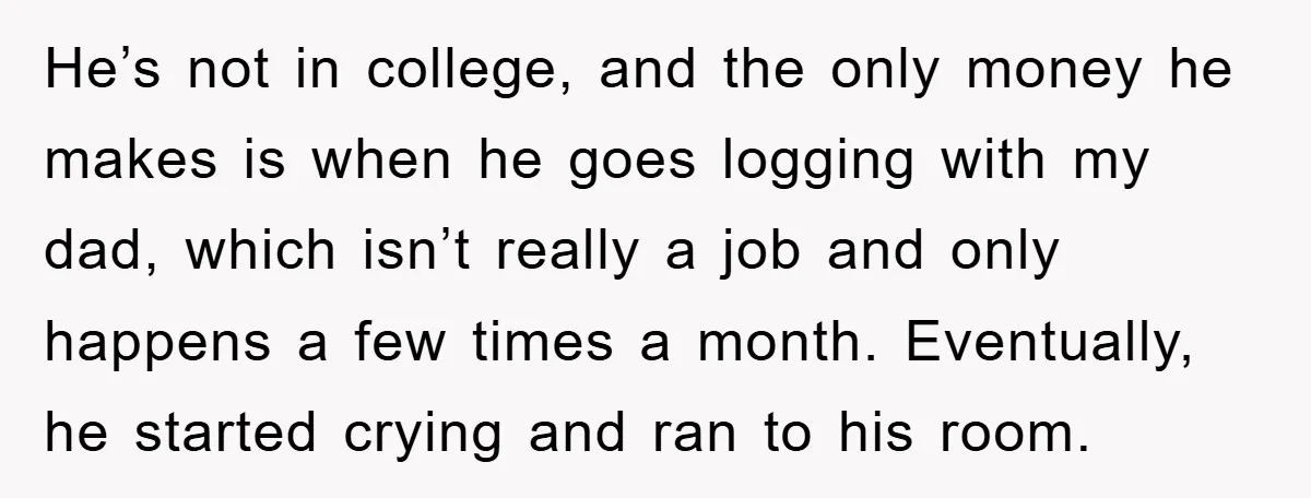 He’s not in college, and the only money he makes is when he goes logging with my dad, which isn’t really a job and only happens a few times a...