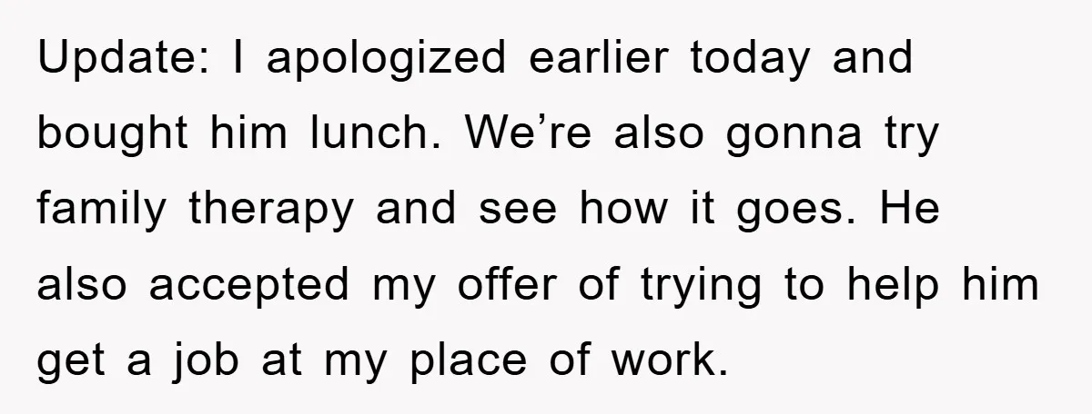 Update: I apologized earlier today and bought him lunch. We’re also gonna try family therapy and see how it goes. He also accepted my offer of trying to help him...
