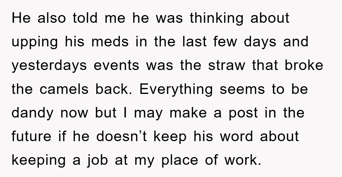 He also told me he was thinking about upping his meds in the last few days and yesterdays events was the straw that broke the camels back. Everything seems to...