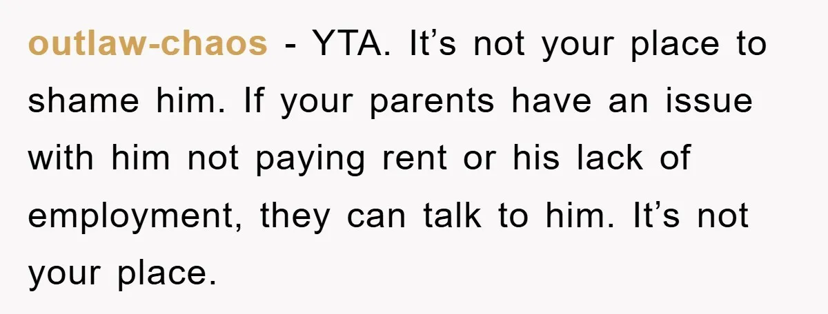 outlaw-chaos − YTA. It’s not your place to shame him. If your parents have an issue with him not paying rent or his lack of employment, they can talk to...