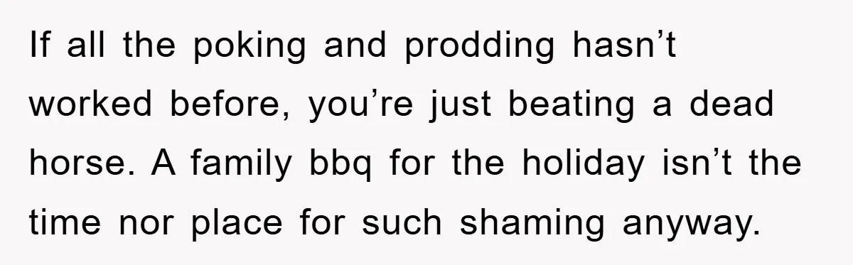 If all the poking and prodding hasn’t worked before, you’re just beating a dead horse. A family bbq for the holiday isn’t the time nor place for such shaming anyway.