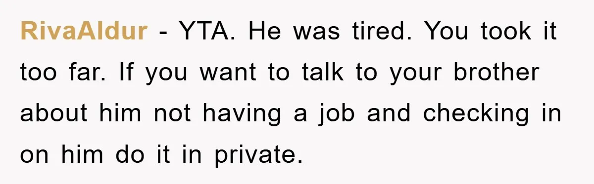 RivaAldur − YTA. He was tired. You took it too far. If you want to talk to your brother about him not having a job and checking in on him...