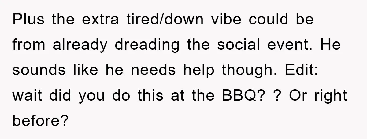 Plus the extra tired/down vibe could be from already dreading the social event. He sounds like he needs help though. Edit: wait did you do this at the BBQ? ?...