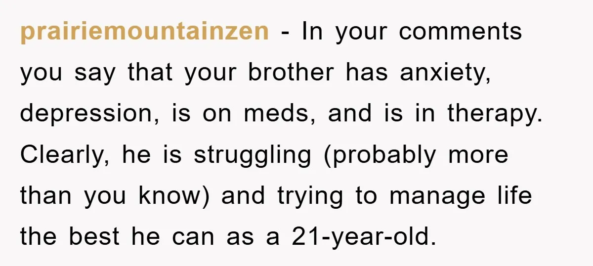 prairiemountainzen − In your comments you say that your brother has anxiety, depression, is on meds, and is in therapy. Clearly, he is struggling (probably more than you know) and...