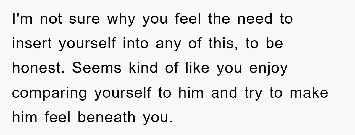 I'm not sure why you feel the need to insert yourself into any of this, to be honest. Seems kind of like you enjoy comparing yourself to him and try...