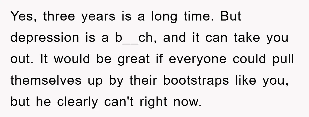 Yes, three years is a long time. But depression is a b__ch, and it can take you out. It would be great if everyone could pull themselves up by their...