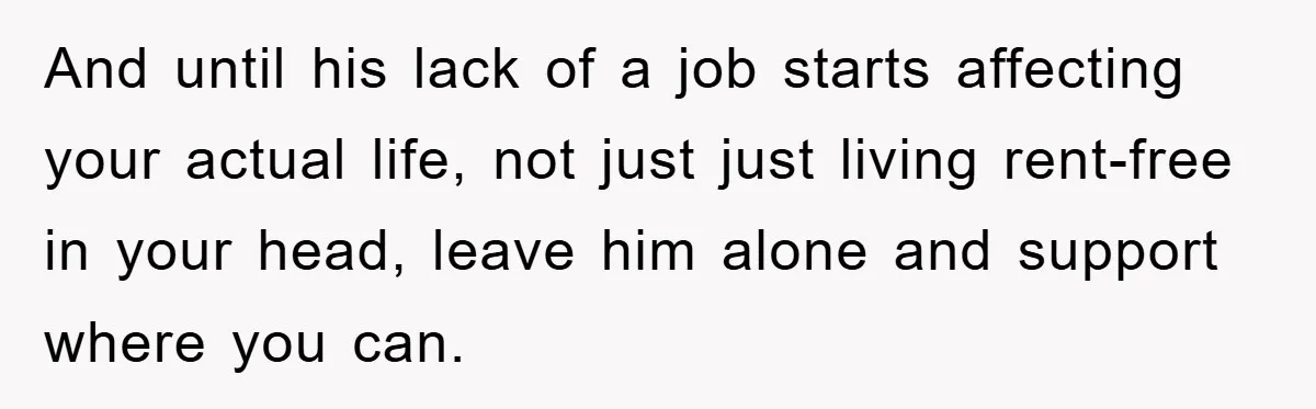 And until his lack of a job starts affecting your actual life, not just just living rent-free in your head, leave him alone and support where you can.