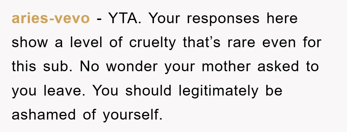 aries-vevo − YTA. Your responses here show a level of cruelty that’s rare even for this sub. No wonder your mother asked to you leave. You should legitimately be ashamed...