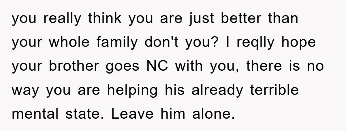 you really think you are just better than your whole family don't you? I reqlly hope your brother goes NC with you, there is no way you are helping his...