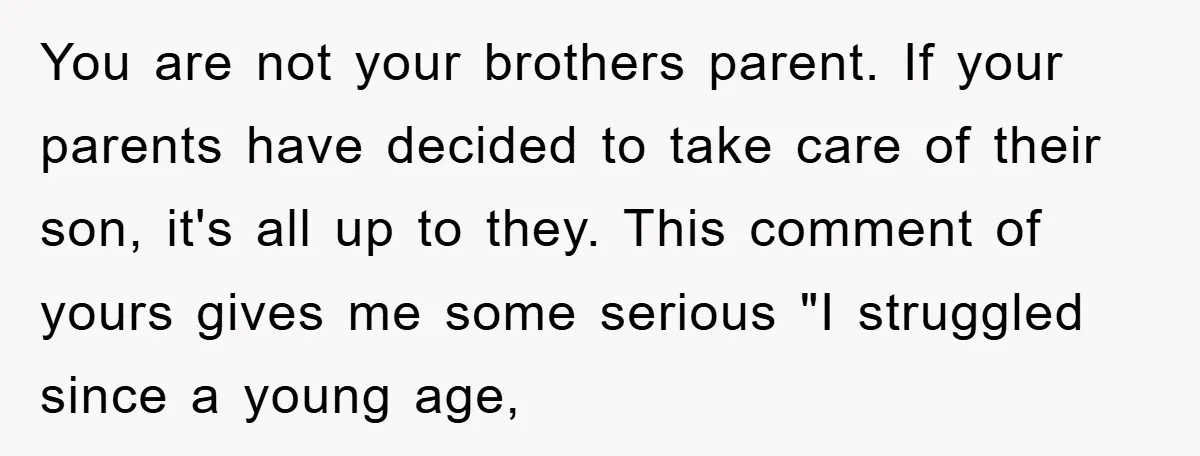 You are not your brothers parent. If your parents have decided to take care of their son, it's all up to they. This comment of yours gives me some serious...