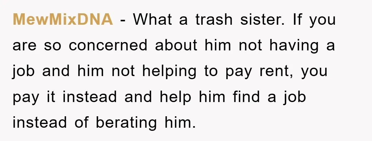 MewMixDNA − What a trash sister. If you are so concerned about him not having a job and him not helping to pay rent, you pay it instead and help...