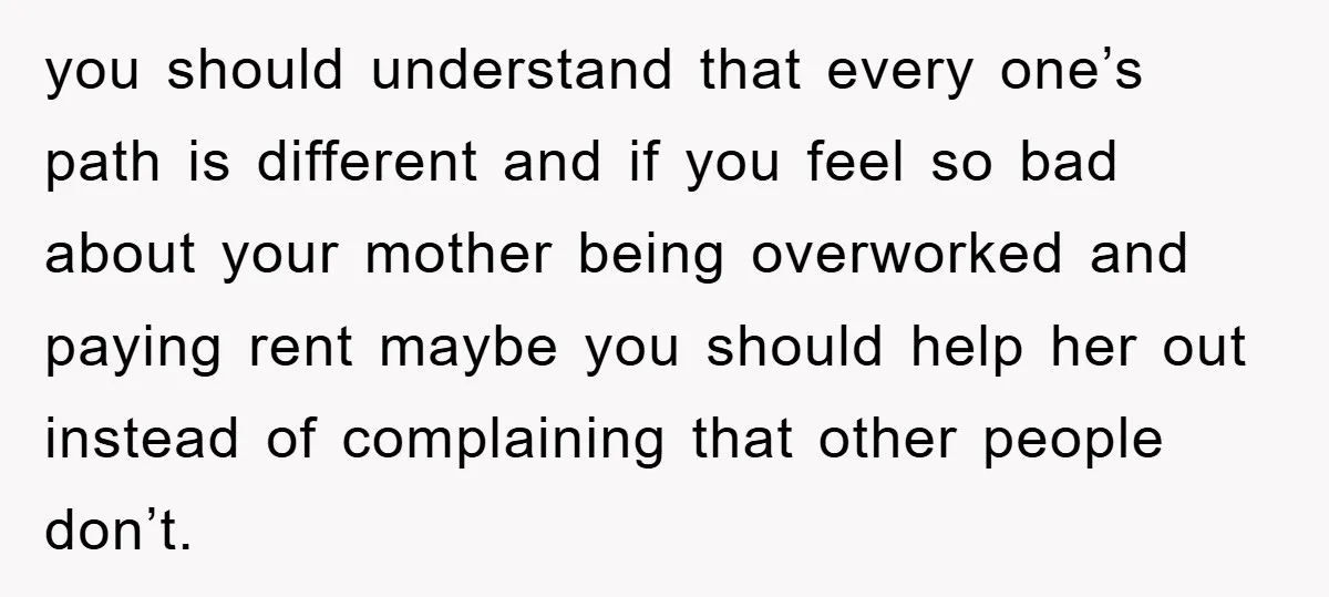 you should understand that every one’s path is different and if you feel so bad about your mother being overworked and paying rent maybe you should help her out instead...