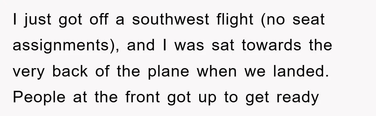 I just got off a southwest flight (no seat assignments), and I was sat towards the very back of the plane when we landed. People at the front got up...