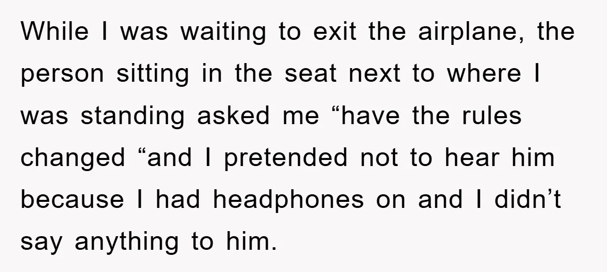 While I was waiting to exit the airplane, the person sitting in the seat next to where I was standing asked me “have the rules changed “and I pretended not...