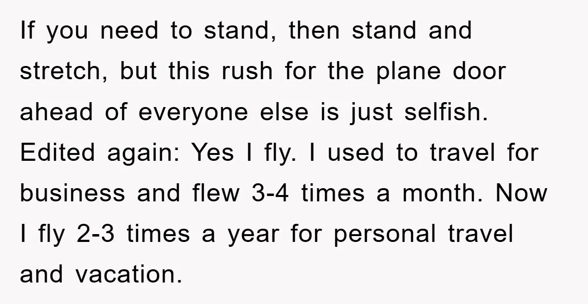 If you need to stand, then stand and stretch, but this rush for the plane door ahead of everyone else is just selfish. Edited again: Yes I fly. I used...