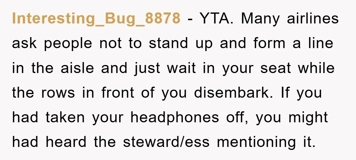 Interesting_Bug_8878 − YTA. Many airlines ask people not to stand up and form a line in the aisle and just wait in your seat while the rows in front of...