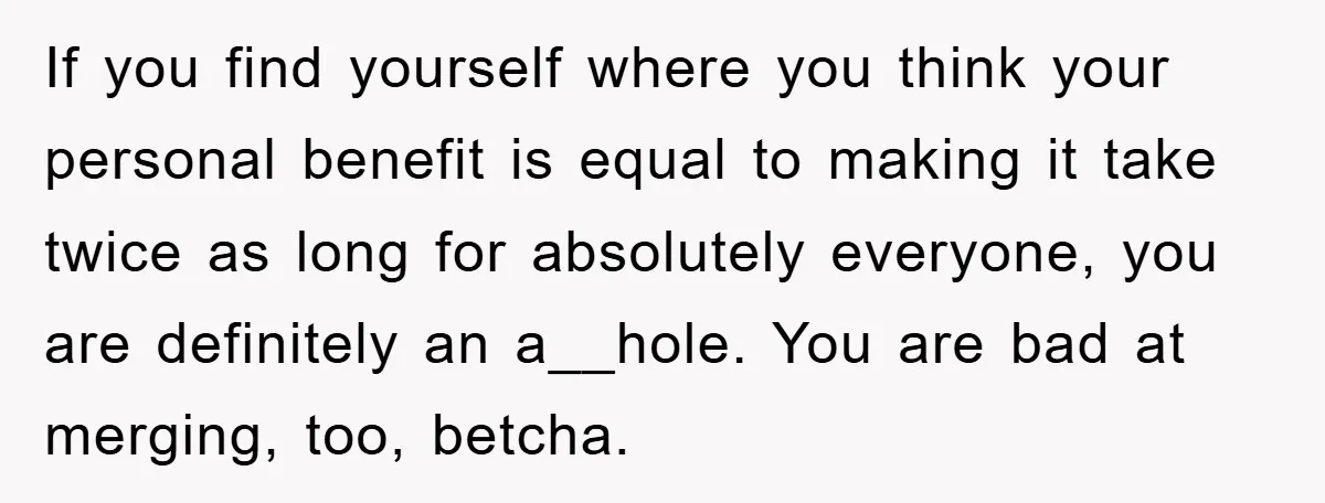 If you find yourself where you think your personal benefit is equal to making it take twice as long for absolutely everyone, you are definitely an a__hole. You are bad...