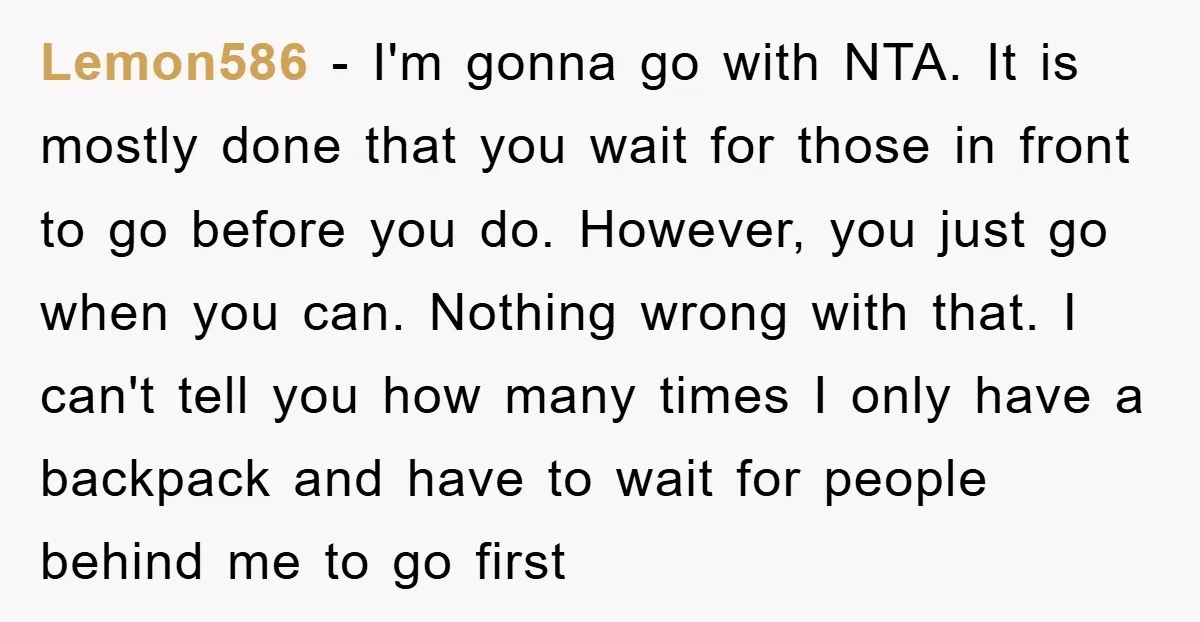Lemon586 − I'm gonna go with NTA. It is mostly done that you wait for those in front to go before you do. However, you just go when you can....