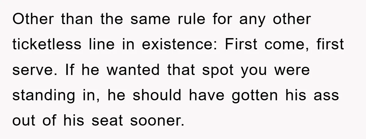 Other than the same rule for any other ticketless line in existence: First come, first serve. If he wanted that spot you were standing in, he should have gotten his...