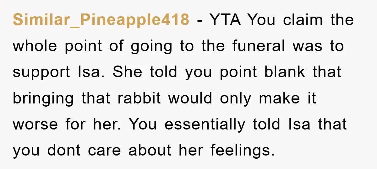 Similar_Pineapple418 − YTA You claim the whole point of going to the funeral was to support Isa. She told you point blank that bringing that rabbit would only make it...