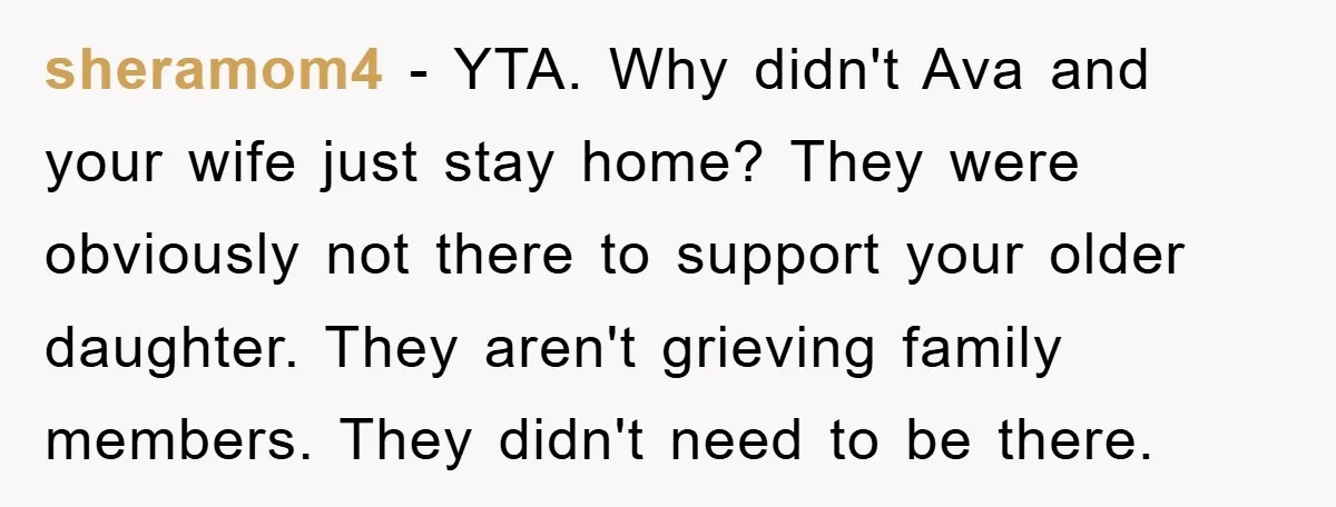 sheramom4 − YTA. Why didn't Ava and your wife just stay home? They were obviously not there to support your older daughter. They aren't grieving family members. They didn't need...