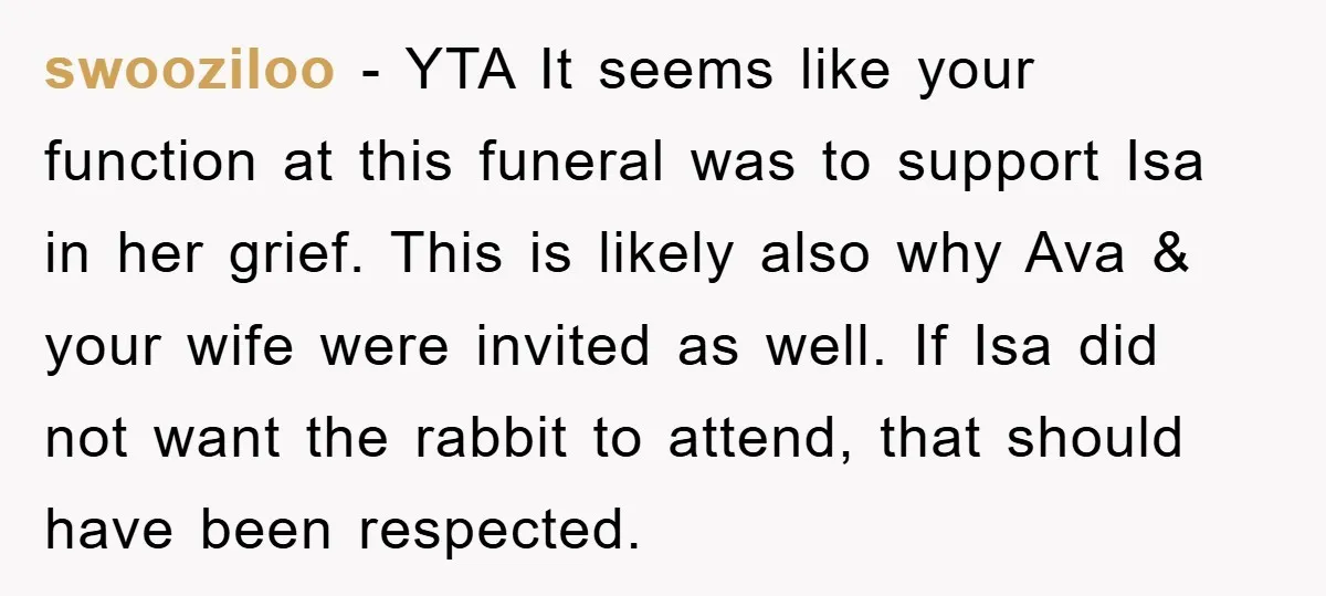 swooziloo − YTA It seems like your function at this funeral was to support Isa in her grief. This is likely also why Ava & your wife were invited as...