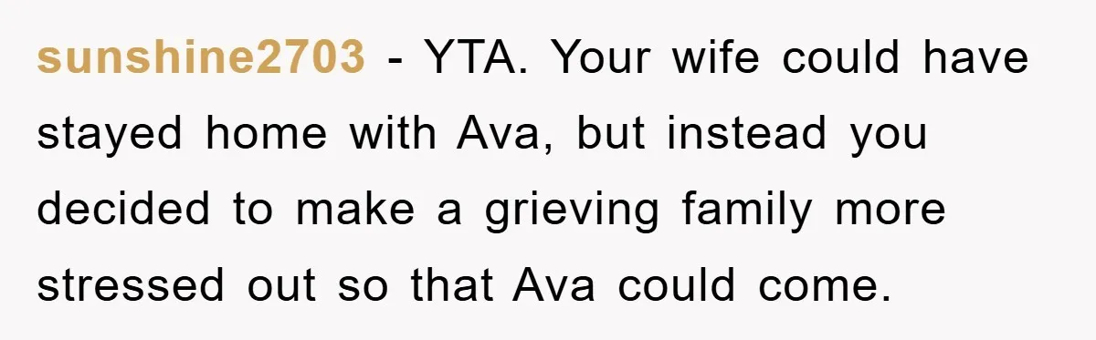sunshine2703 − YTA. Your wife could have stayed home with Ava, but instead you decided to make a grieving family more stressed out so that Ava could come.