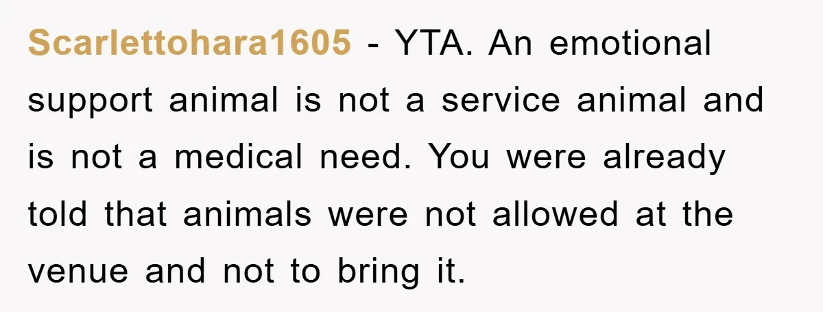 Scarlettohara1605 − YTA. An emotional support animal is not a service animal and is not a medical need. You were already told that animals were not allowed at the venue...