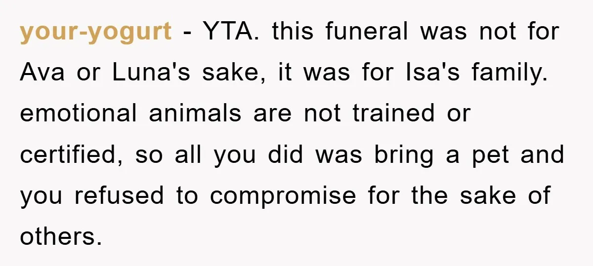 your-yogurt − YTA. this funeral was not for Ava or Luna's sake, it was for Isa's family. emotional animals are not trained or certified, so all you did was bring...