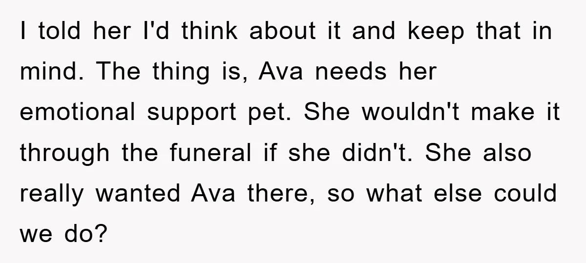 I told her I'd think about it and keep that in mind. The thing is, Ava needs her emotional support pet. She wouldn't make it through the funeral if she...