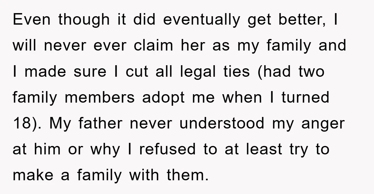 Even though it did eventually get better, I will never ever claim her as my family and I made sure I cut all legal ties (had two family members adopt...