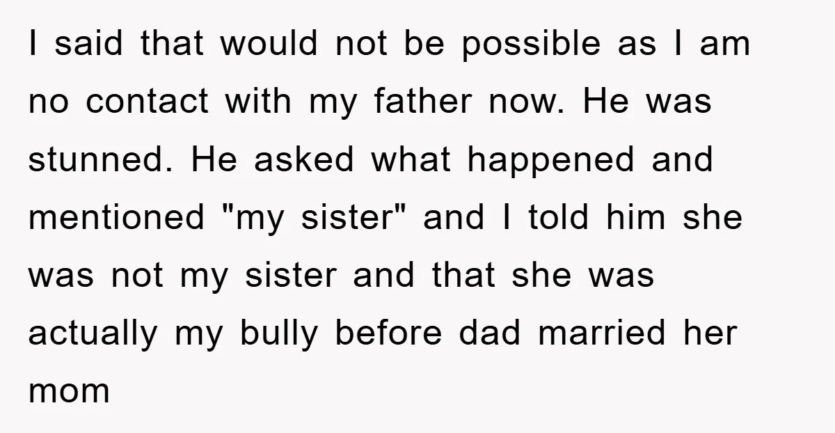 I said that would not be possible as I am no contact with my father now. He was stunned. He asked what happened and mentioned "my sister" and I told...