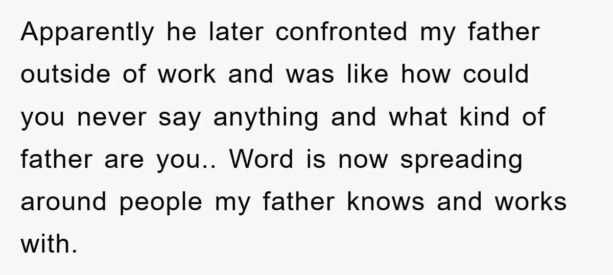 Apparently he later confronted my father outside of work and was like how could you never say anything and what kind of father are you.. Word is now spreading around...