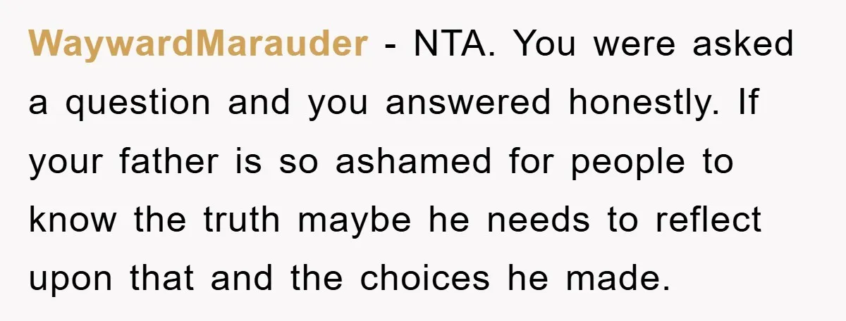 WaywardMarauder − NTA. You were asked a question and you answered honestly. If your father is so ashamed for people to know the truth maybe he needs to reflect upon...