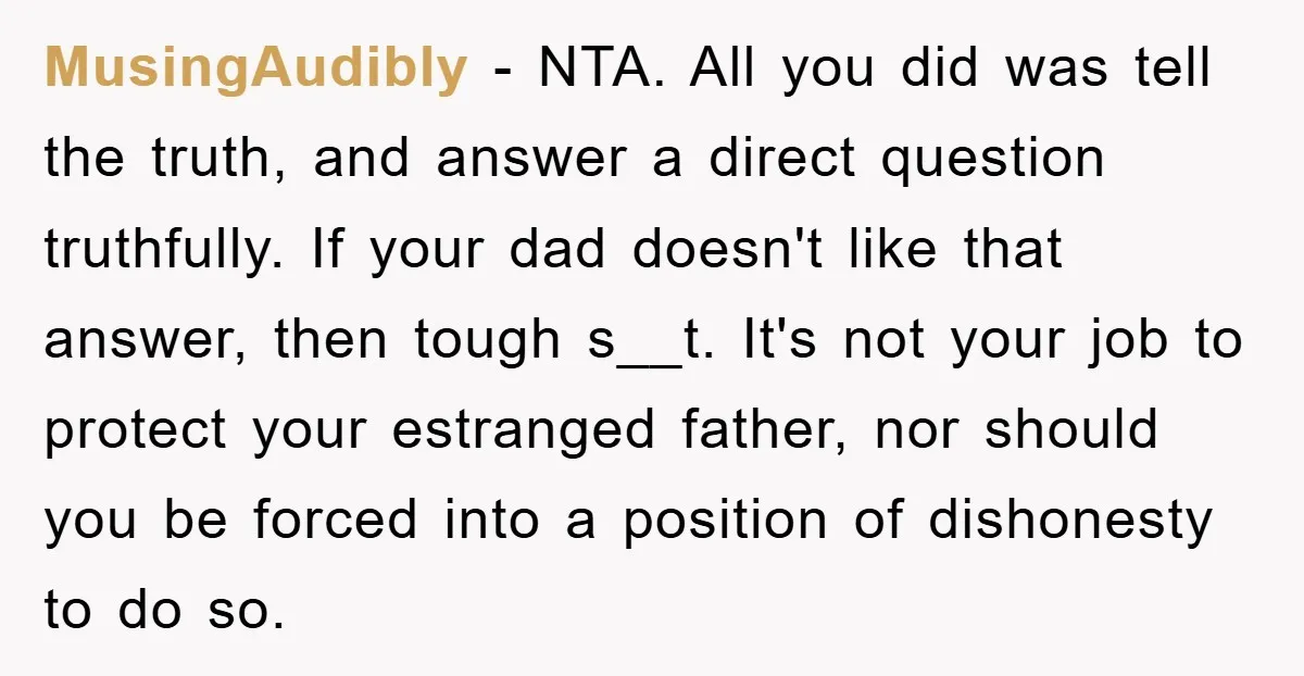 MusingAudibly − NTA. All you did was tell the truth, and answer a direct question truthfully. If your dad doesn't like that answer, then tough s__t. It's not your job...