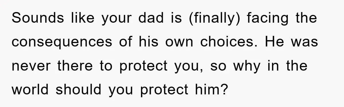 Sounds like your dad is (finally) facing the consequences of his own choices. He was never there to protect you, so why in the world should you protect him?