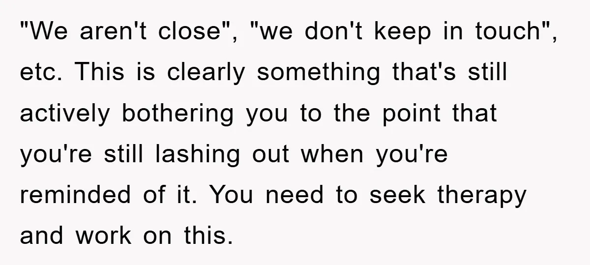 "We aren't close", "we don't keep in touch", etc. This is clearly something that's still actively bothering you to the point that you're still lashing out when you're reminded of...