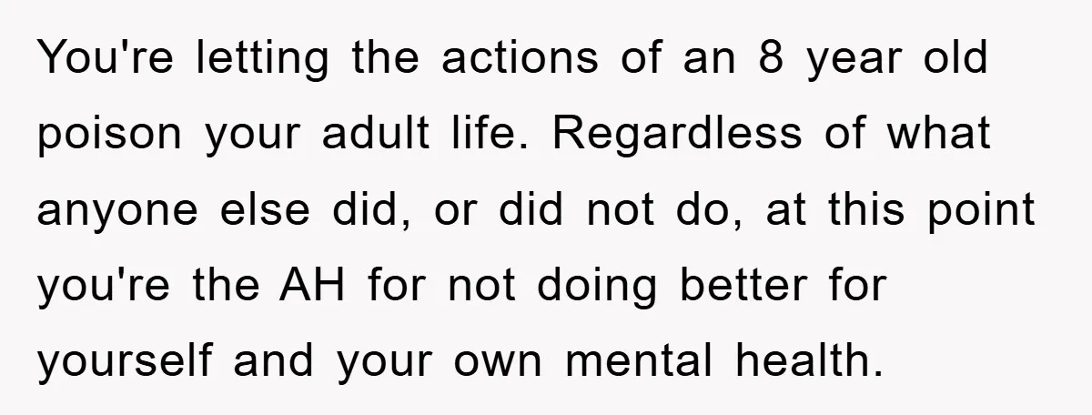 You're letting the actions of an 8 year old poison your adult life. Regardless of what anyone else did, or did not do, at this point you're the AH for...
