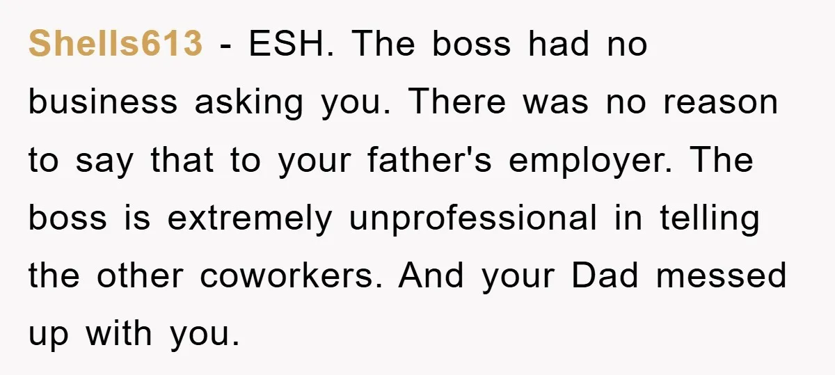 Shells613 − ESH. The boss had no business asking you. There was no reason to say that to your father's employer. The boss is extremely unprofessional in telling the other...