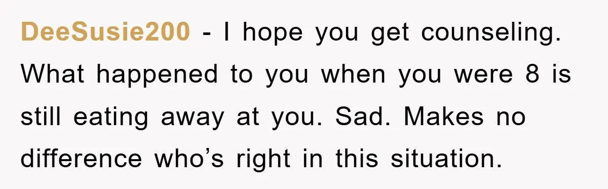 DeeSusie200 − I hope you get counseling. What happened to you when you were 8 is still eating away at you. Sad. Makes no difference who’s right in this situation.