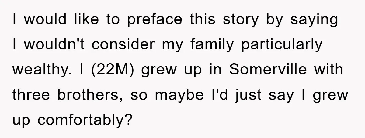 I would like to preface this story by saying I wouldn't consider my family particularly wealthy. I (22M) grew up in Somerville with three brothers, so maybe I'd just say...