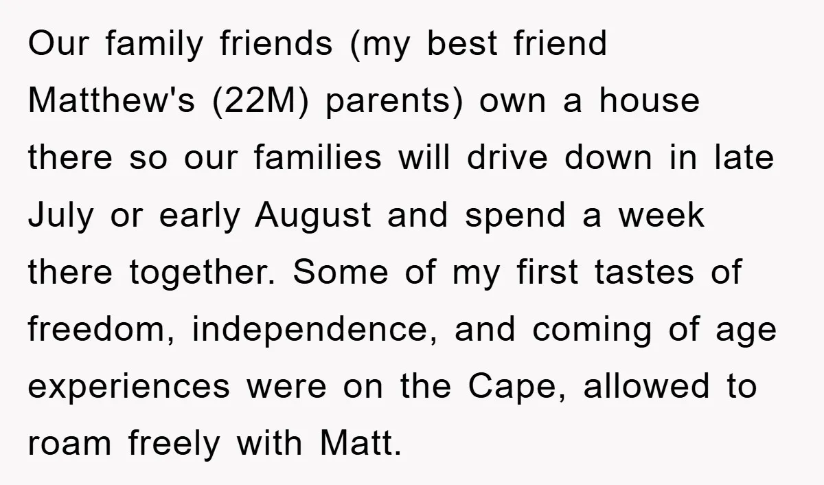 Our family friends (my best friend Matthew's (22M) parents) own a house there so our families will drive down in late July or early August and spend a week there...