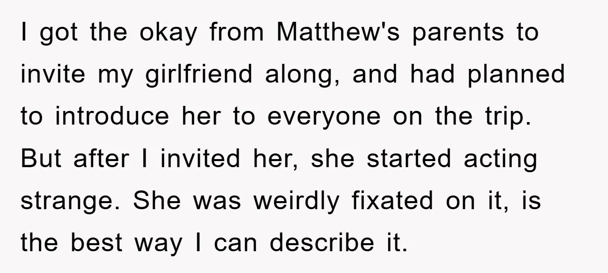 I got the okay from Matthew's parents to invite my girlfriend along, and had planned to introduce her to everyone on the trip. But after I invited her, she started...