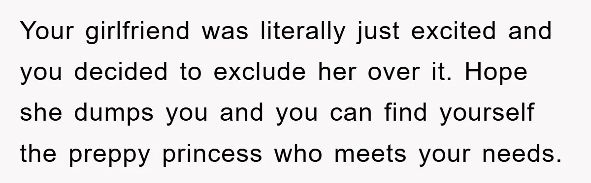 Your girlfriend was literally just excited and you decided to exclude her over it. Hope she dumps you and you can find yourself the preppy princess who meets your needs.