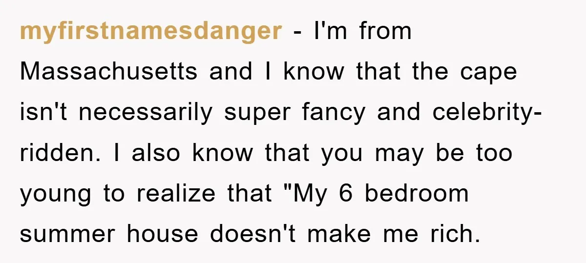 myfirstnamesdanger − I'm from Massachusetts and I know that the cape isn't necessarily super fancy and celebrity-ridden. I also know that you may be too young to realize that "My...